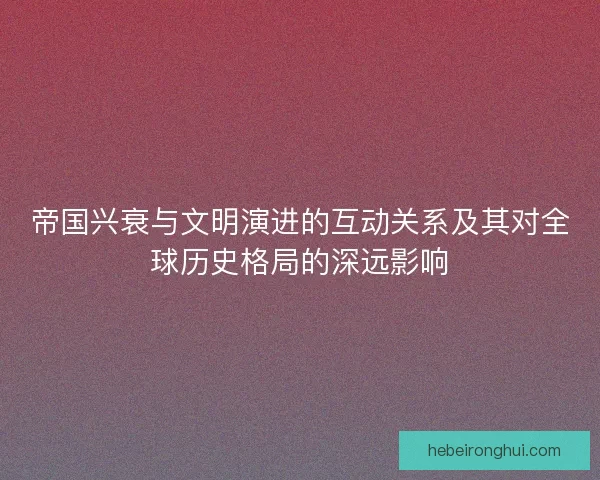 帝国兴衰与文明演进的互动关系及其对全球历史格局的深远影响 帝国兴衰与文明演进的互动关系及其对全球历史格局的深远影响