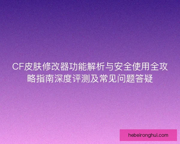 CF皮肤修改器功能解析与安全使用全攻略指南深度评测及常见问题答疑