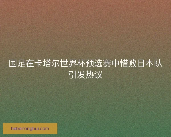 国足在卡塔尔世界杯预选赛中惜败日本队引发热议