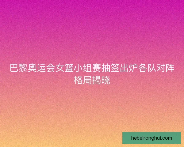 巴黎奥运会女篮小组赛抽签出炉各队对阵格局揭晓