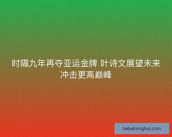 时隔九年再夺亚运金牌 叶诗文展望未来冲击更高巅峰