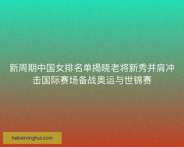 新周期中国女排名单揭晓老将新秀并肩冲击国际赛场备战奥运与世锦赛