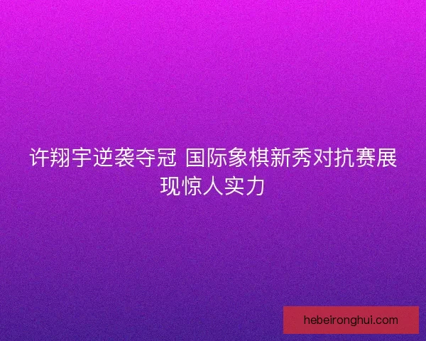 许翔宇逆袭夺冠 国际象棋新秀对抗赛展现惊人实力