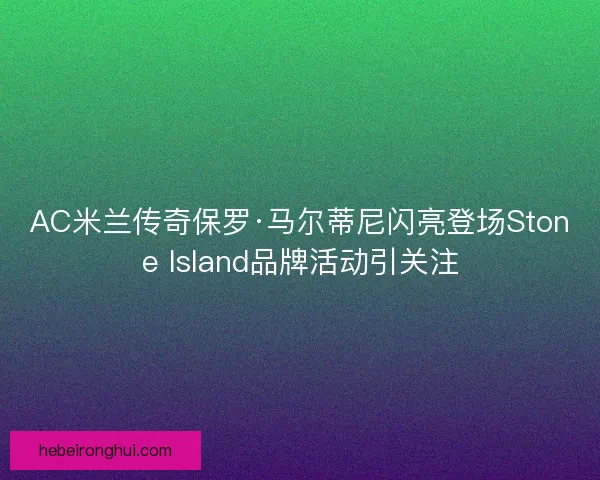 AC米兰传奇保罗·马尔蒂尼闪亮登场Stone Island品牌活动引关注