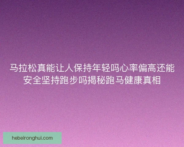 马拉松真能让人保持年轻吗心率偏高还能安全坚持跑步吗揭秘跑马健康真相
