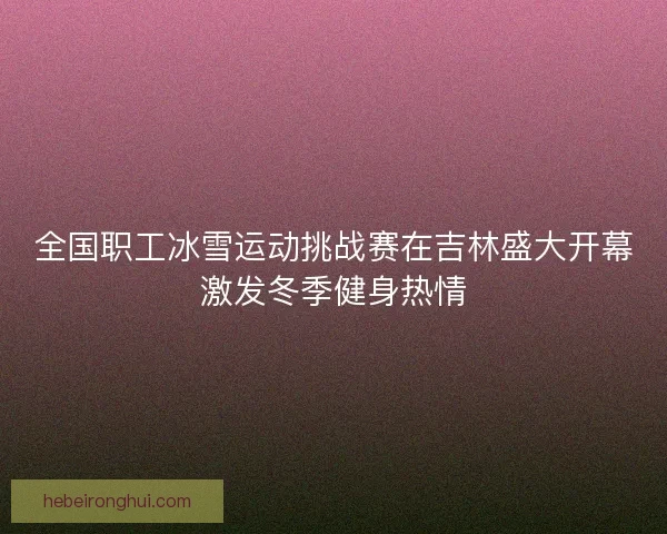 全国职工冰雪运动挑战赛在吉林盛大开幕激发冬季健身热情