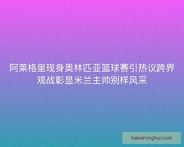 阿莱格里现身奥林匹亚篮球赛引热议跨界观战彰显米兰主帅别样风采 阿莱格里现身奥林匹亚篮球赛引热议跨界观战彰显米兰主帅别样风采