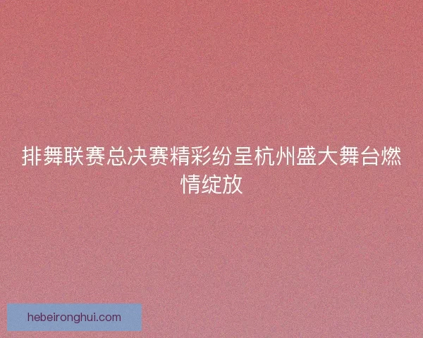 排舞联赛总决赛精彩纷呈杭州盛大舞台燃情绽放
