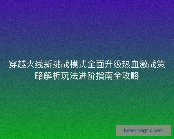 穿越火线新挑战模式全面升级热血激战策略解析玩法进阶指南全攻略 穿越火线新挑战模式全面升级热血激战策略解析玩法进阶指南全攻略