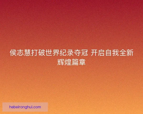 侯志慧打破世界纪录夺冠 开启自我全新辉煌篇章 侯志慧打破世界纪录夺冠 开启自我全新辉煌篇章