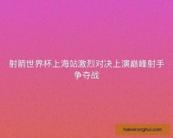 射箭世界杯上海站激烈对决上演巅峰射手争夺战 射箭世界杯上海站激烈对决上演巅峰射手争夺战