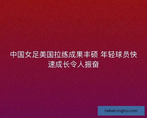 中国女足美国拉练成果丰硕 年轻球员快速成长令人振奋