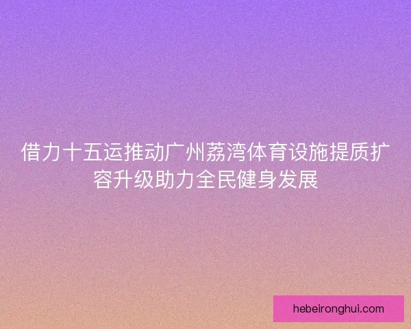 借力十五运推动广州荔湾体育设施提质扩容升级助力全民健身发展