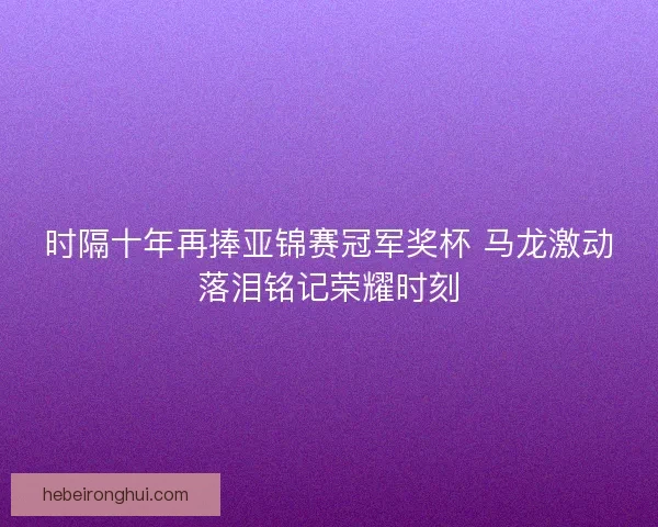 时隔十年再捧亚锦赛冠军奖杯 马龙激动落泪铭记荣耀时刻 时隔十年再捧亚锦赛冠军奖杯 马龙激动落泪铭记荣耀时刻