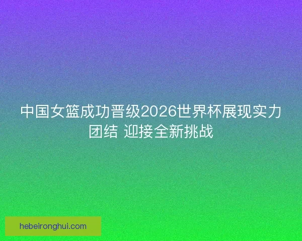 中国女篮成功晋级2026世界杯展现实力团结 迎接全新挑战 中国女篮成功晋级2026世界杯展现实力团结 迎接全新挑战