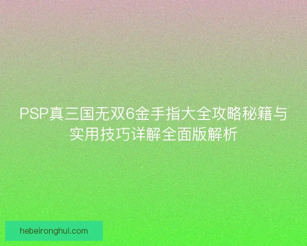 PSP真三国无双6金手指大全攻略秘籍与实用技巧详解全面版解析 PSP真三国无双6金手指大全攻略秘籍与实用技巧详解全面版解析