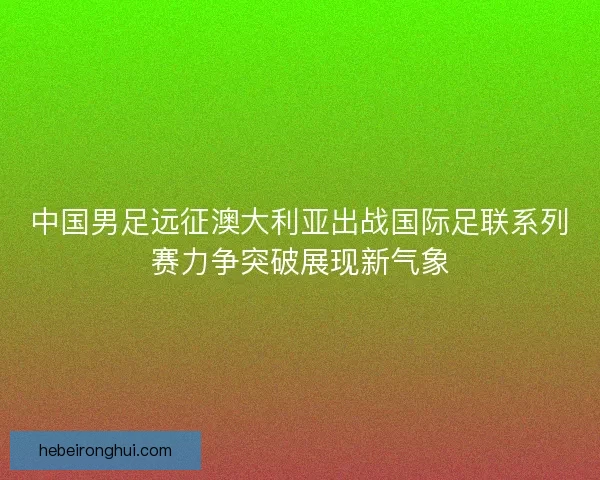 中国男足远征澳大利亚出战国际足联系列赛力争突破展现新气象
