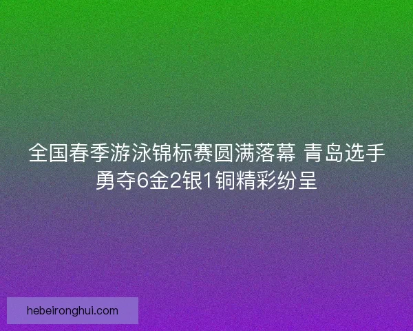 全国春季游泳锦标赛圆满落幕 青岛选手勇夺6金2银1铜精彩纷呈