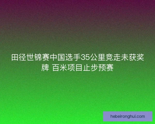 田径世锦赛中国选手35公里竞走未获奖牌 百米项目止步预赛 田径世锦赛中国选手35公里竞走未获奖牌 百米项目止步预赛