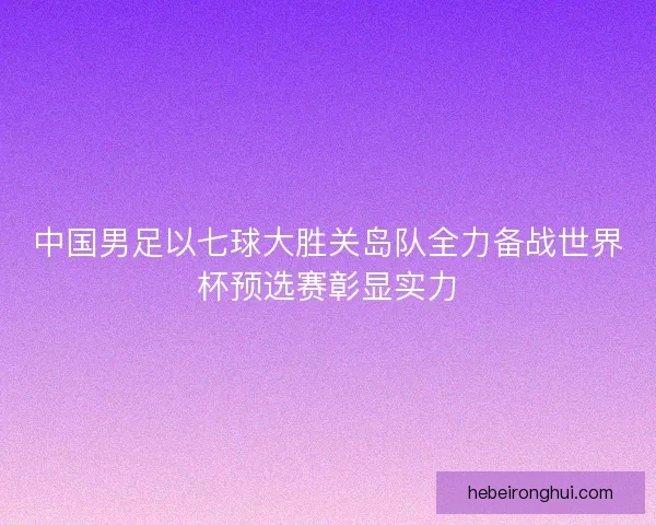 中国男足以七球大胜关岛队全力备战世界杯预选赛彰显实力